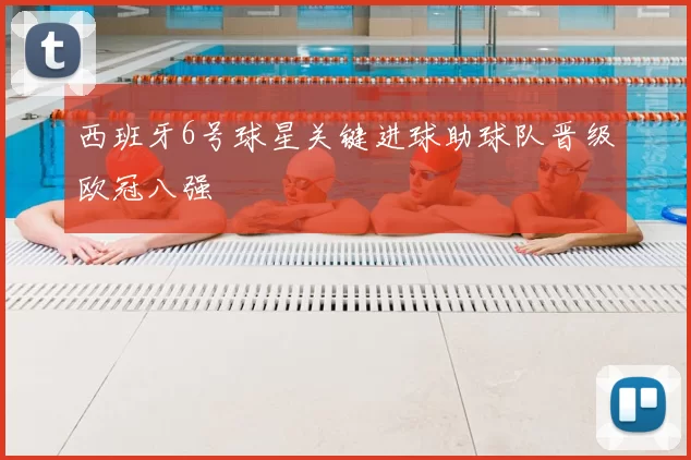 西班牙6号球星关键进球助球队晋级欧冠八强