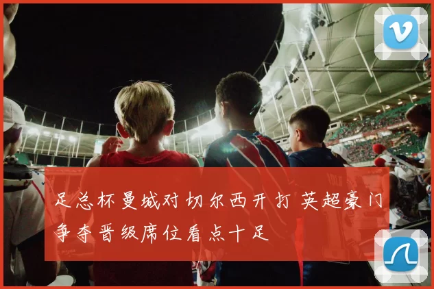 足总杯曼城对切尔西开打 英超豪门争夺晋级席位看点十足