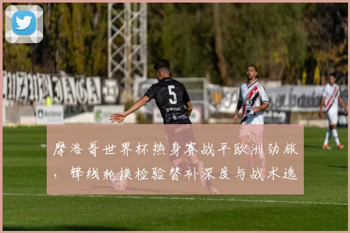 摩洛哥世界杯热身赛战平欧洲劲旅，锋线轮换检验替补深度与战术选择