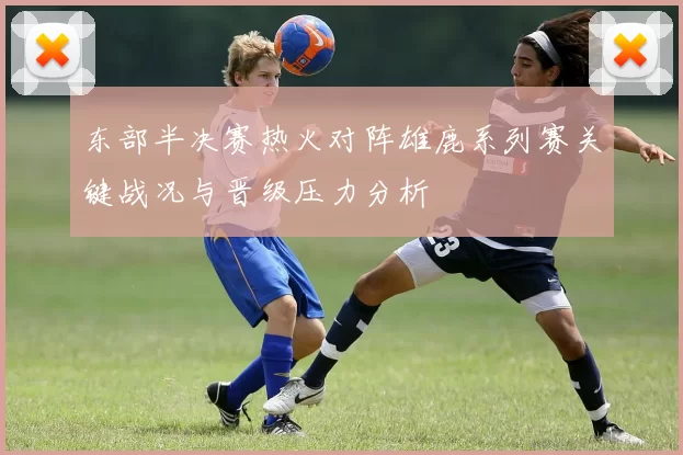 东部半决赛热火对阵雄鹿系列赛关键战况与晋级压力分析