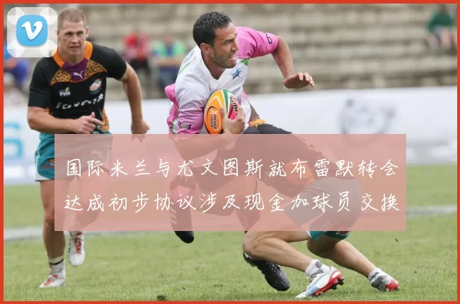 国际米兰与尤文图斯就布雷默转会达成初步协议涉及现金加球员交换