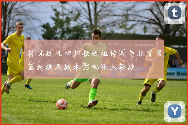 孙悦近况回归教练组传闻与北京男篮轮换及战术影响深入解读