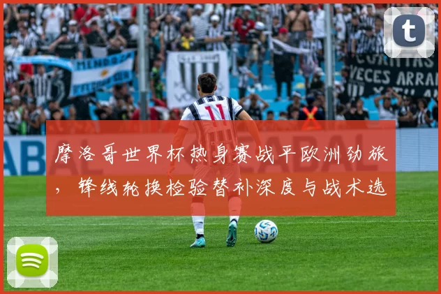 摩洛哥世界杯热身赛战平欧洲劲旅，锋线轮换检验替补深度与战术选择