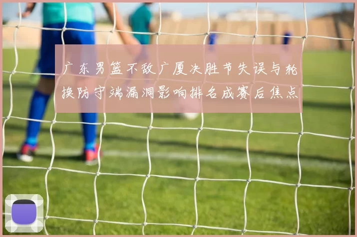 广东男篮不敌广厦决胜节失误与轮换防守端漏洞影响排名成赛后焦点