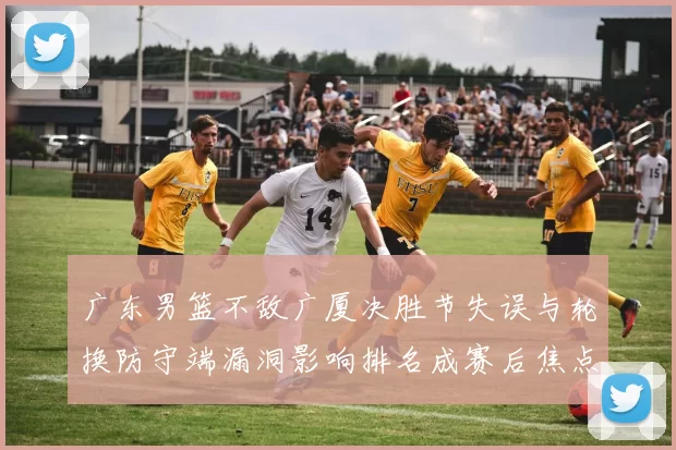 广东男篮不敌广厦决胜节失误与轮换防守端漏洞影响排名成赛后焦点