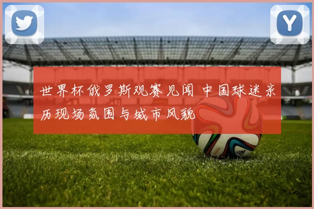 世界杯俄罗斯观赛见闻 中国球迷亲历现场氛围与城市风貌