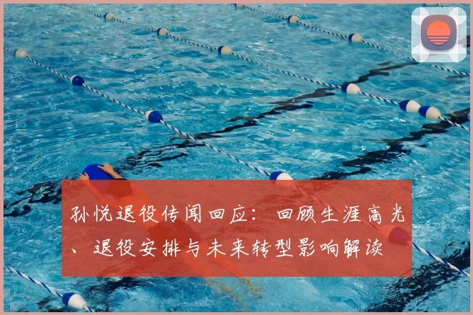 孙悦退役传闻回应:回顾生涯高光、退役安排与未来转型影响解读