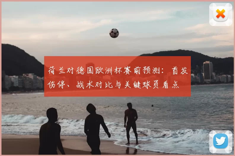 荷兰对德国欧洲杯赛前预测：首发伤停、战术对比与关键球员看点