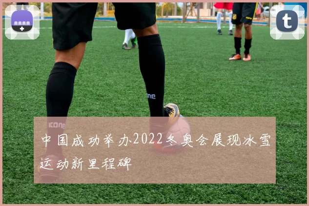 中国成功举办2022冬奥会展现冰雪运动新里程碑