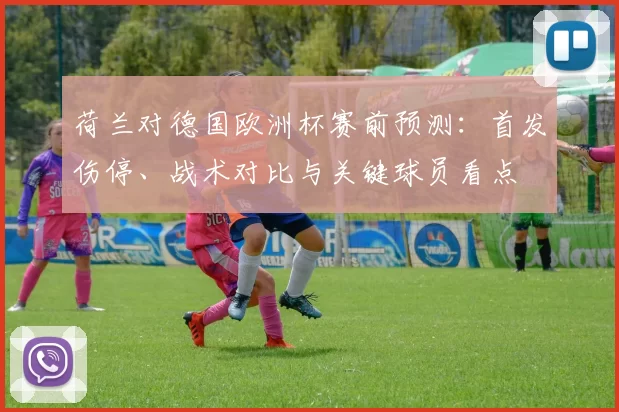荷兰对德国欧洲杯赛前预测：首发伤停、战术对比与关键球员看点