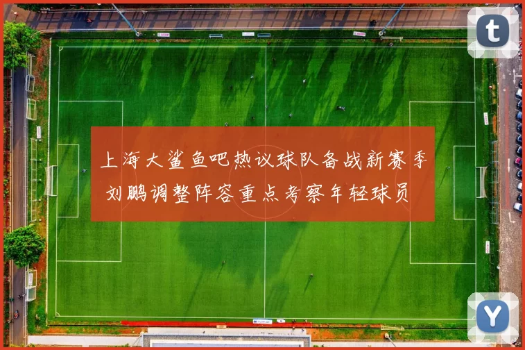 上海大鲨鱼吧热议球队备战新赛季 刘鹏调整阵容重点考察年轻球员