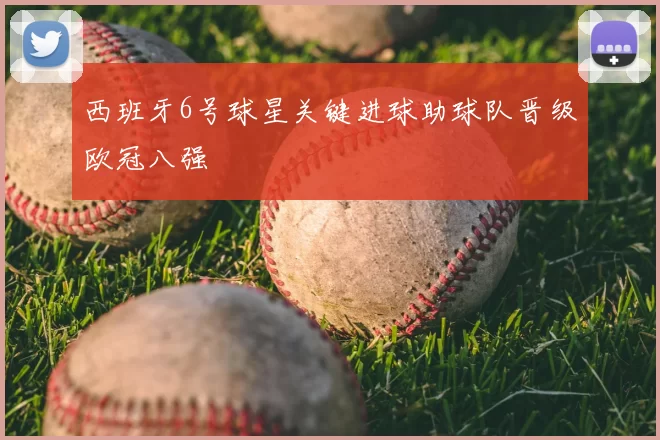 西班牙6号球星关键进球助球队晋级欧冠八强