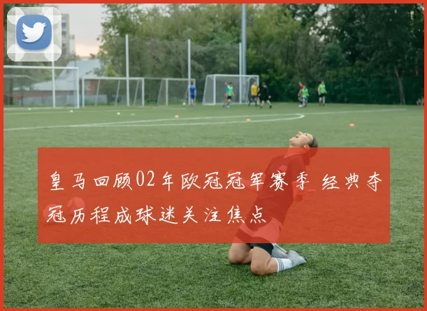 皇马回顾02年欧冠冠军赛季 经典夺冠历程成球迷关注焦点