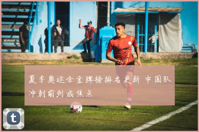 夏季奥运会金牌榜排名更新 中国队冲刺前列成焦点