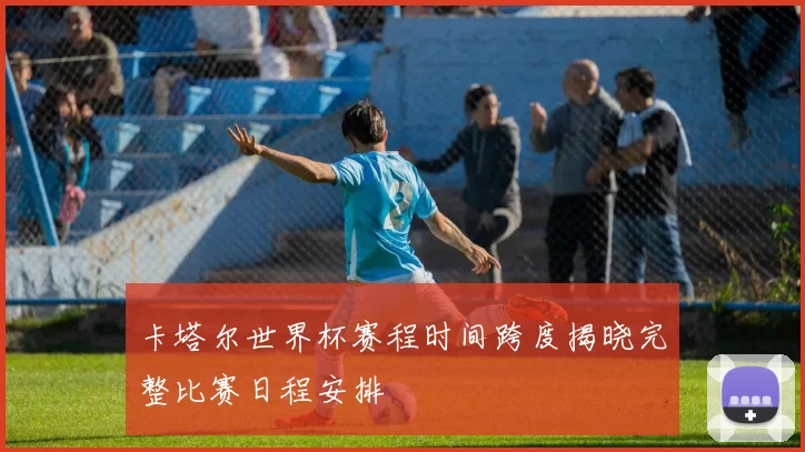 卡塔尔世界杯赛程时间跨度揭晓完整比赛日程安排