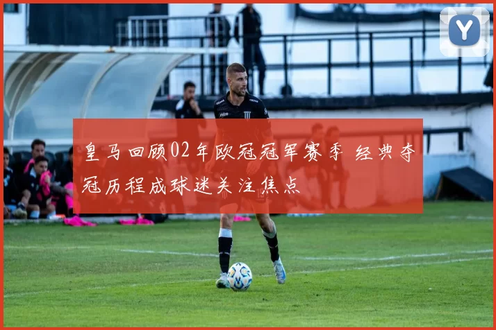 皇马回顾02年欧冠冠军赛季 经典夺冠历程成球迷关注焦点