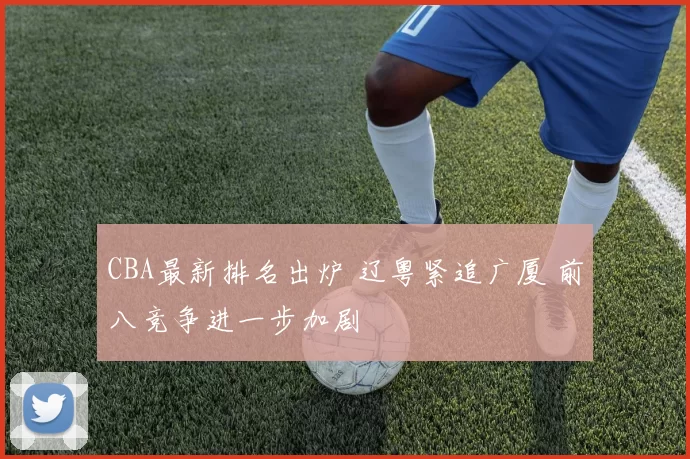 CBA最新排名出炉 辽粤紧追广厦 前八竞争进一步加剧