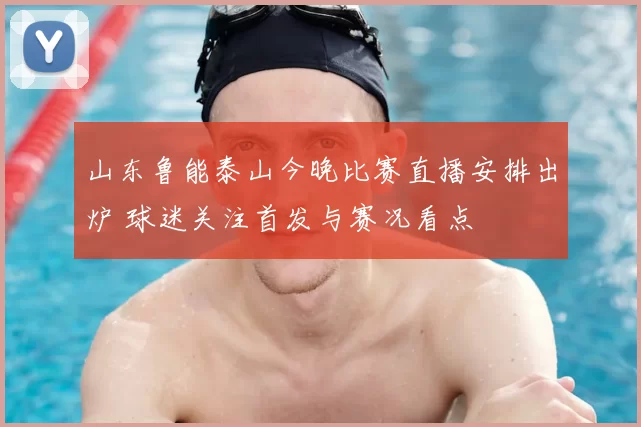 山东鲁能泰山今晚比赛直播安排出炉 球迷关注首发与赛况看点