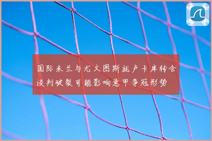国际米兰与尤文图斯就卢卡库转会谈判破裂可能影响意甲争冠形势