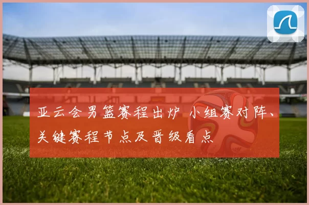 亚云会男篮赛程出炉 小组赛对阵、关键赛程节点及晋级看点